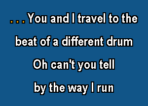 ...You and I travel to the

beat of a different drum

0h can't you tell

by the way I run