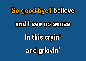 So good-bye I believe

and I see no sense

In this cryin'

and grievin'