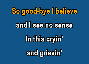 So good-bye I believe

and I see no sense

In this cryin'

and grievin'