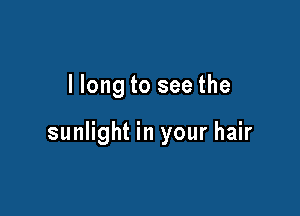 llong to see the

sunlight in your hair