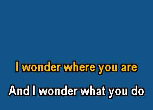 I wonder where you are

And I wonder what you do