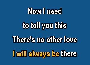 Nowl need
to tell you this

There's no other love

I will always be there