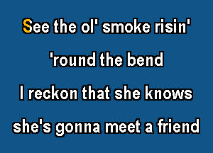 See the ol' smoke risin'
'round the bend

I reckon that she knows

she's gonna meet a friend