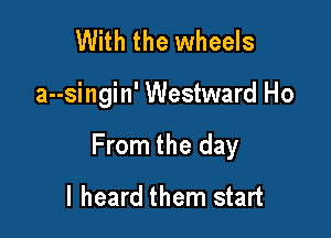 With the wheels

a--singin' Westward Ho

From the day
I heard them start