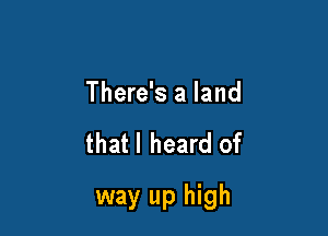 There's a land

that I heard of

way up high