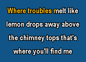 Where troubles melt like
lemon drops away above
the chimney tops that's

where you'll fmd me