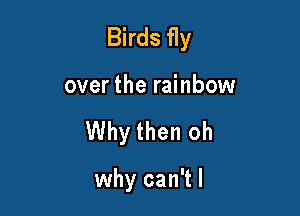 Birds fly

over the rainbow

Why then oh

why can't I