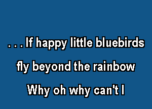 . . . If happy little bluebirds
fly beyond the rainbow

Why oh why can'tl