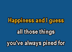 Happiness and I guess

all those things

you've always pined for