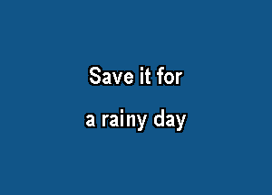 Save it for

a rainy day