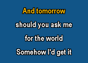 And tomorrow
should you ask me

for the world

Somehow I'd get it
