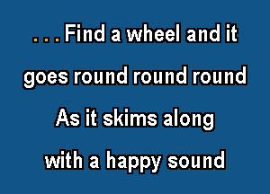 ...Find a wheel and it
goes round round round

As it skims along

with a happy sound