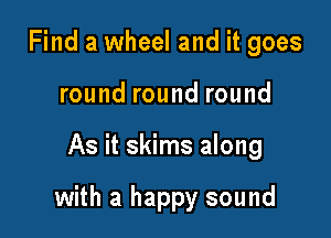 Find a wheel and it goes
round round round

As it skims along

with a happy sound