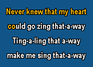 Never knewthat my heart
could go zing that-a-way
Ting-a-ling that a-way

make me sing that-a-way