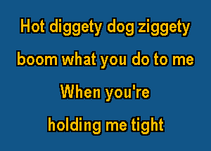 Hot diggety dog ziggety
boom what you do to me

When you're

holding me tight