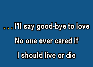. . . I'll say good-bye to love

No one ever cared if

I should live or die