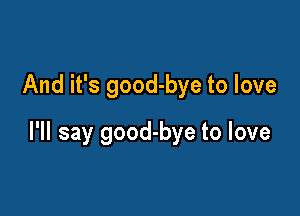 And it's good-bye to love

I'll say good-bye to love