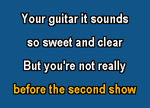 Your guitar it sounds

so sweet and clear

But you're not really

before the second show