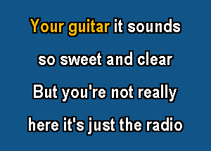 Your guitar it sounds

so sweet and clear

But you're not really

here it's just the radio