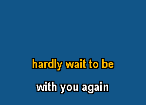 hardly wait to be

with you again