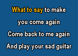 What to say to make
you come again

Come back to me again

And play your sad guitar