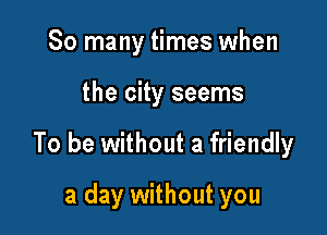 So many times when

the city seems

To be without a friendly

a day without you