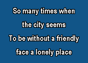 So many times when

the city seems

To be without a friendly

face a lonely place