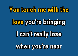 You touch me with the

love you're bringing

I can't really lose

when you're near