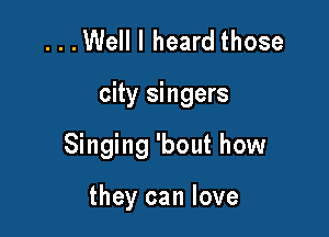 ...Well I heard those

city singers

Singing 'bout how

they can love