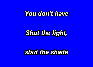 You don't have

Shut the light,

shut the shade