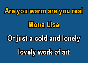 Are you warm are you real

Mona Lisa

Orjust a cold and lonely

lovely work of art