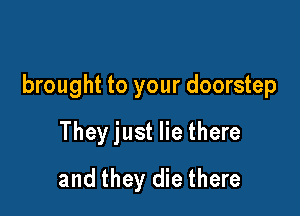 brought to your doorstep

They just lie there
and they die there