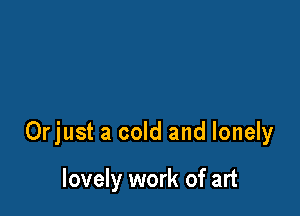 Orjust a cold and lonely

lovely work of art