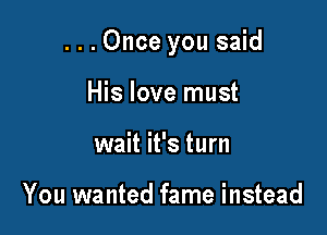 ...Once you said

His love must
wait it's turn

You wanted fame instead