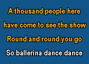 Athousand people here

have come to see the show

Round and round you go

So ballerina dance dance