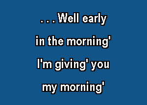 . . .Well early

in the morning'

I'm giving' you

my morning'
