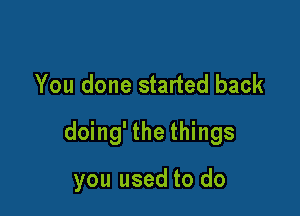 You done started back

doing' the things

you used to do