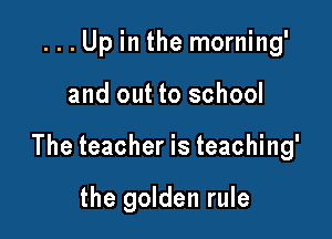 ...Up in the morning'

and out to school

The teacher is teaching'

the golden rule