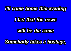 I'll come home this evening
I bet that the news

will be the same

Somebody takes a hostage,