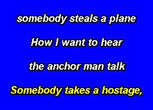 somebody steafs a plane
How I want to hear

the anchor man talk

Somebody takes a hostage,