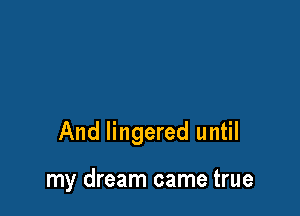 And lingered until

my dream came true