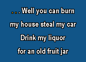 ...Well you can burn
my house steal my car

Drink my liquor

for an old fruit jar