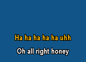 Ha ha ha ha ha uhh

0h all right honey