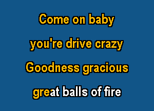 Come on baby

you're drive crazy

Goodness gracious

great balls of fire