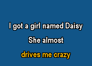 I got a girl named Daisy

She almost

drives me crazy