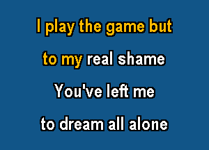 lplay the game but

to my real shame
You've left me

to dream all alone