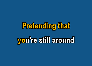 Pretending that

you're still around