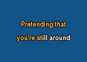 Pretending that

you're still around
