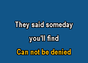They said someday

you'll find

Can not be denied
