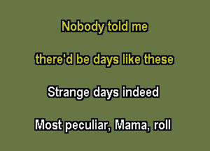 Nobody told me

there'd be days like these

Strange days indeed

Most peculiar, Mama, roll